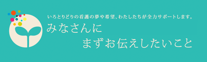 いろとりどりの看護の夢や希望、わたしたちが全力サポートします。 みなさんにまずお伝えしたいこと