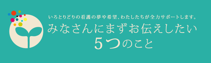 いろとりどりの看護の夢や希望、わたしたちが全力サポートします。 みなさんにまずお伝えしたい5つのこと